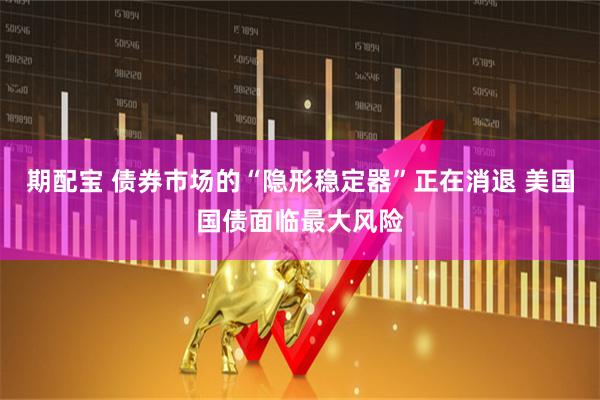 期配宝 债券市场的“隐形稳定器”正在消退 美国国债面临最大风险