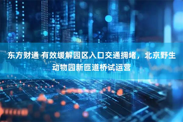 东方财通 有效缓解园区入口交通拥堵，北京野生动物园新匝道桥试运营