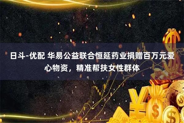 日斗-优配 华易公益联合恒延药业捐赠百万元爱心物资，精准帮扶女性群体