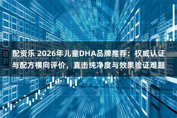 配资乐 2026年儿童DHA品牌推荐：权威认证与配方横向评价，直击纯净度与效果验证难题