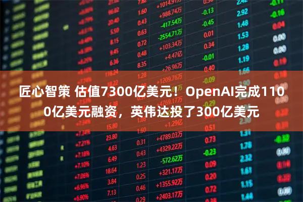匠心智策 估值7300亿美元！OpenAI完成1100亿美元融资，英伟达投了300亿美元