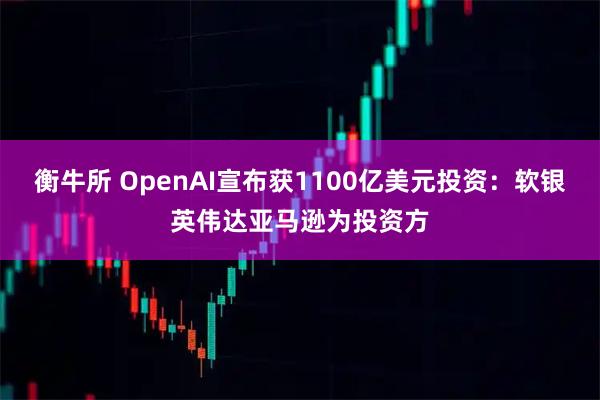 衡牛所 OpenAI宣布获1100亿美元投资：软银英伟达亚马逊为投资方