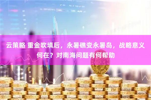 云策略 重金吹填后，永暑礁变永暑岛，战略意义何在？对南海问题有何帮助