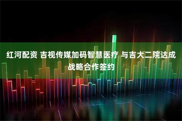 红河配资 吉视传媒加码智慧医疗 与吉大二院达成战略合作签约