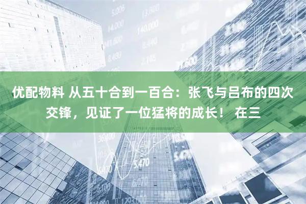 优配物料 从五十合到一百合：张飞与吕布的四次交锋，见证了一位猛将的成长！ 在三