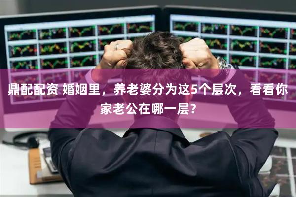 鼎配配资 婚姻里，养老婆分为这5个层次，看看你家老公在哪一层？