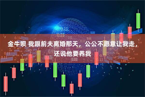 金牛呗 我跟前夫离婚那天，公公不愿意让我走，还说他要养我
