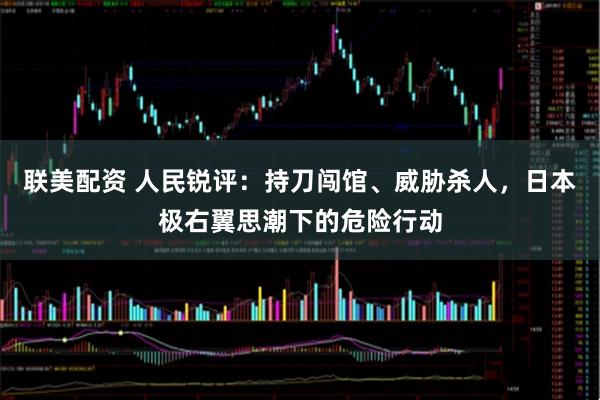 联美配资 人民锐评：持刀闯馆、威胁杀人，日本极右翼思潮下的危险行动