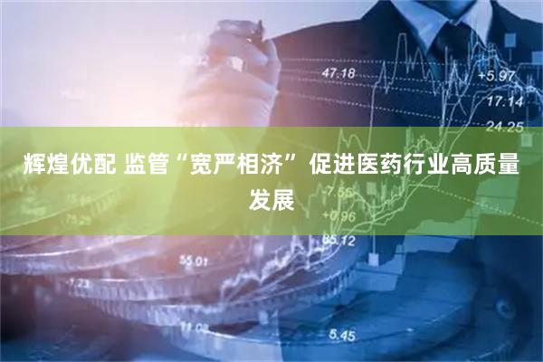 辉煌优配 监管“宽严相济” 促进医药行业高质量发展