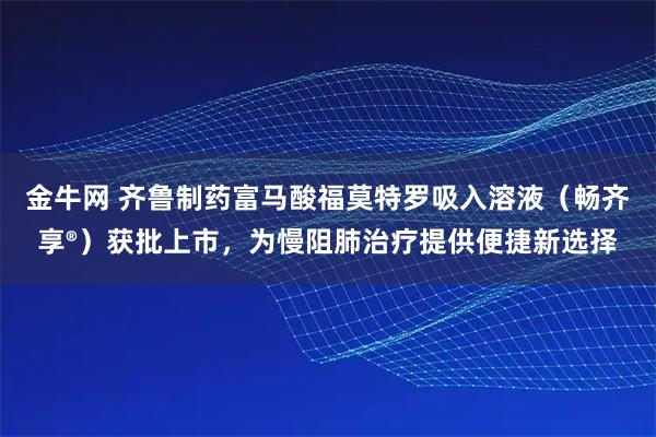 金牛网 齐鲁制药富马酸福莫特罗吸入溶液（畅齐享®）获批上市，为慢阻肺治疗提供便捷新选择