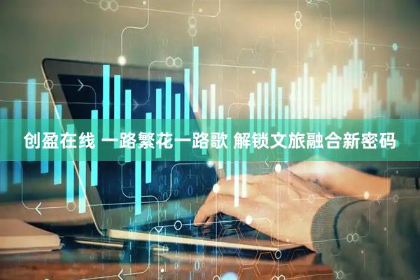创盈在线 一路繁花一路歌 解锁文旅融合新密码