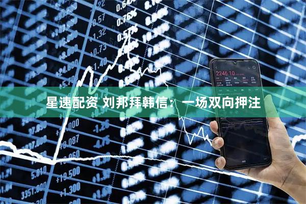 星速配资 刘邦拜韩信：一场双向押注
