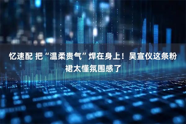 忆速配 把“温柔贵气”焊在身上！吴宣仪这条粉裙太懂氛围感了