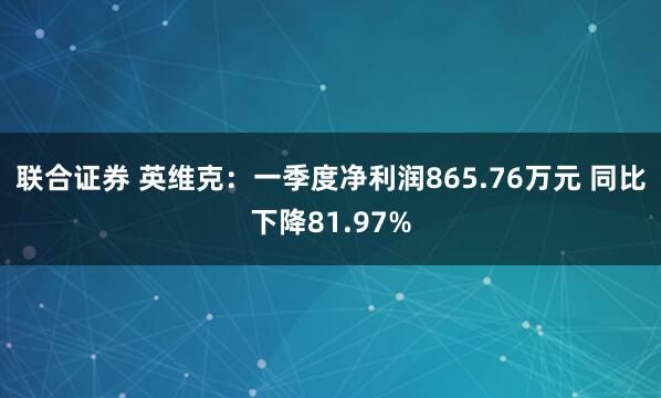 联合证券 英维克：一季度净利润865.76万元 同比下降81.97%