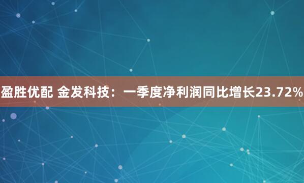盈胜优配 金发科技：一季度净利润同比增长23.72%