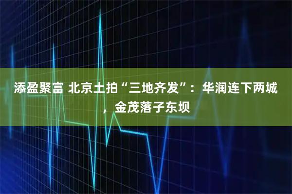添盈聚富 北京土拍“三地齐发”：华润连下两城，金茂落子东坝