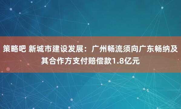 策略吧 新城市建设发展：广州畅流须向广东畅纳及其合作方支付赔偿款1.8亿元