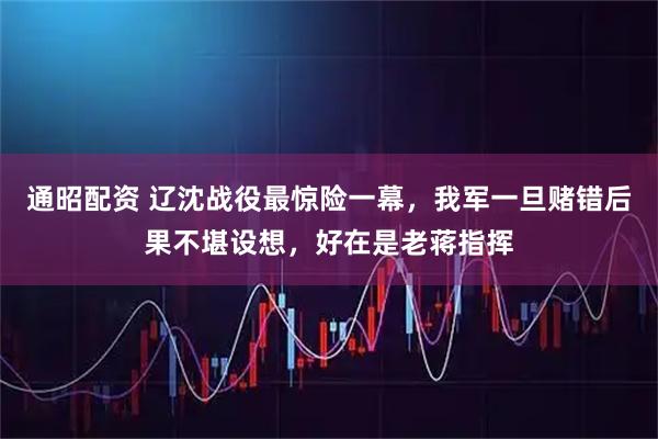 通昭配资 辽沈战役最惊险一幕，我军一旦赌错后果不堪设想，好在是老蒋指挥
