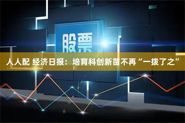 人人配 经济日报：培育科创新苗不再“一拨了之”