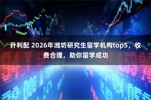 升利配 2026年潍坊研究生留学机构top5，收费合理，助你留学成功