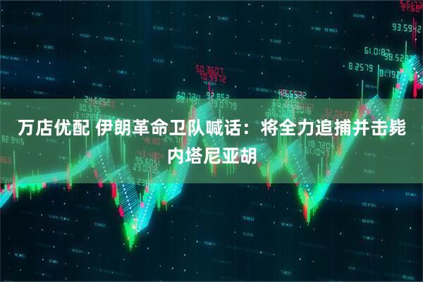 万店优配 伊朗革命卫队喊话：将全力追捕并击毙内塔尼亚胡