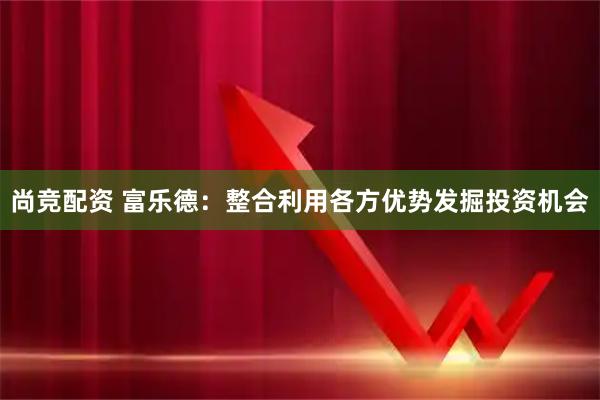 尚竞配资 富乐德：整合利用各方优势发掘投资机会