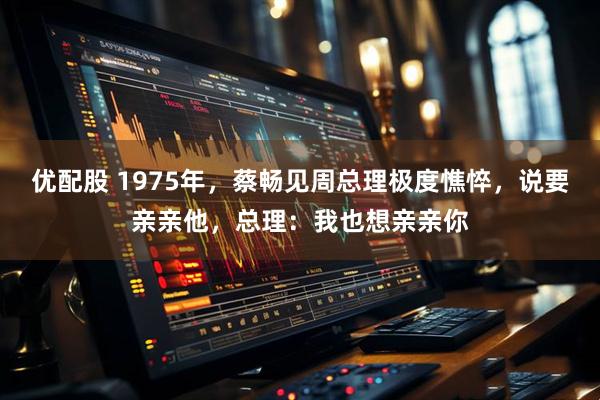优配股 1975年，蔡畅见周总理极度憔悴，说要亲亲他，总理：我也想亲亲你