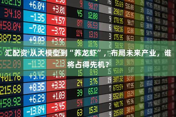 汇配资 从大模型到“养龙虾”，布局未来产业，谁将占得先机？
