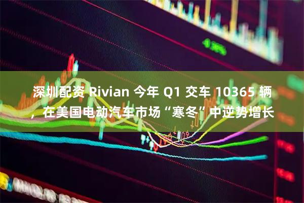 深圳配资 Rivian 今年 Q1 交车 10365 辆，在美国电动汽车市场“寒冬”中逆势增长