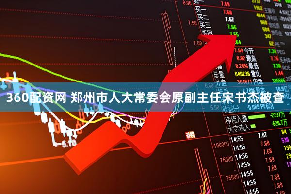 360配资网 郑州市人大常委会原副主任宋书杰被查