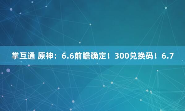 掌互通 原神：6.6前瞻确定！300兑换码！6.7