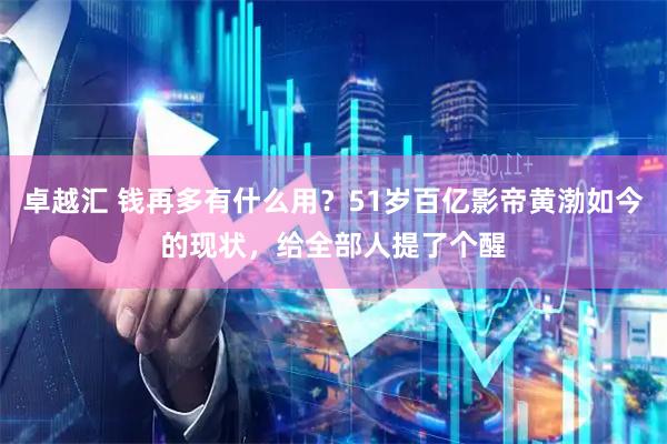 卓越汇 钱再多有什么用？51岁百亿影帝黄渤如今的现状，给全部人提了个醒