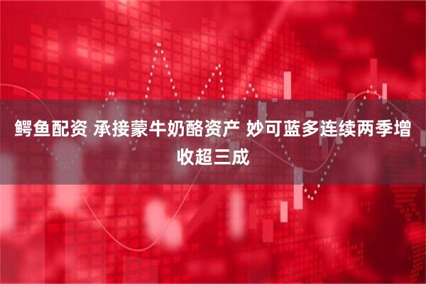 鳄鱼配资 承接蒙牛奶酪资产 妙可蓝多连续两季增收超三成