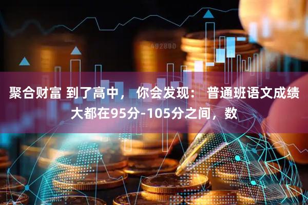 聚合财富 到了高中， 你会发现： 普通班语文成绩大都在95分-105分之间，数
