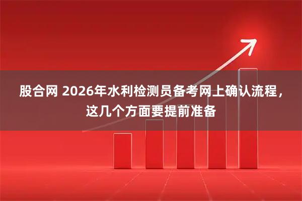 股合网 2026年水利检测员备考网上确认流程，这几个方面要提前准备