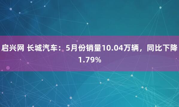 启兴网 长城汽车：5月份销量10.04万辆，同比下降1.79%
