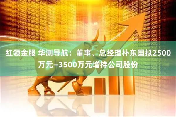 红领金服 华测导航：董事、总经理朴东国拟2500万元—3500万元增持公司股份