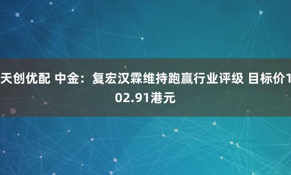 天创优配 中金：复宏汉霖维持跑赢行业评级 目标价102.91港元