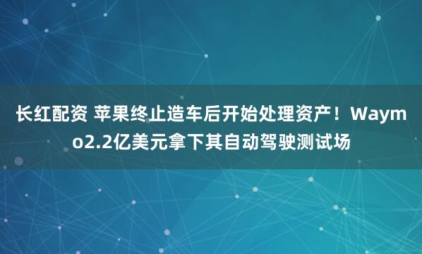 长红配资 苹果终止造车后开始处理资产！Waymo2.2亿美元拿下其自动驾驶测试场