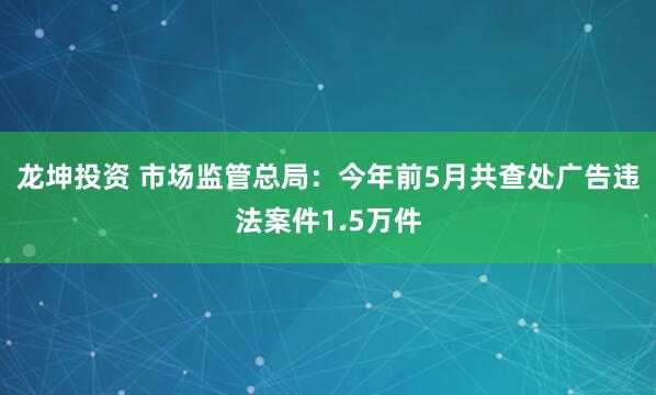 龙坤投资 市场监管总局：今年前5月共查处广告违法案件1.5万件