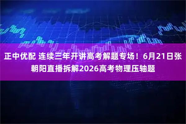 正中优配 连续三年开讲高考解题专场！6月21日张朝阳直播拆解2026高考物理压轴题