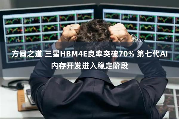 方圆之道 三星HBM4E良率突破70% 第七代AI内存开发进入稳定阶段