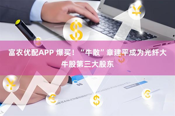 富农优配APP 爆买！“牛散”章建平成为光纤大牛股第三大股东